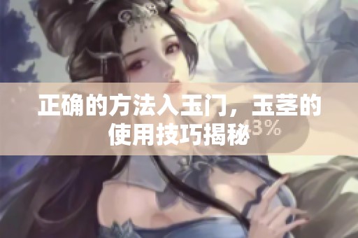 正确的方法入玉门，玉茎的使用技巧揭秘