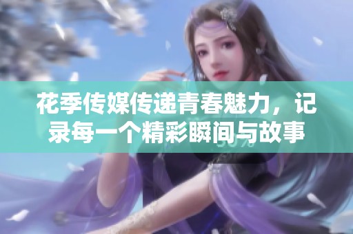 花季传媒传递青春魅力，记录每一个精彩瞬间与故事