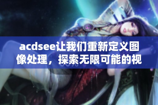 acdsee让我们重新定义图像处理，探索无限可能的视觉创作之旅