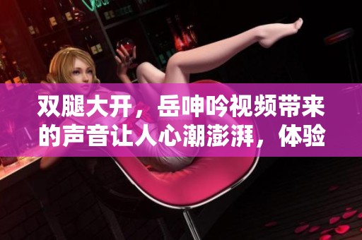 双腿大开，岳呻吟视频带来的声音让人心潮澎湃，体验不一样的感受