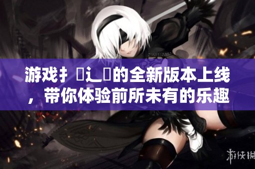 游戏扌喿辶畐的全新版本上线，带你体验前所未有的乐趣与挑战