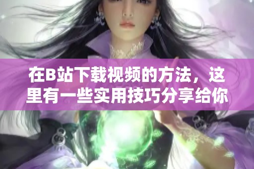在B站下载视频的方法，这里有一些实用技巧分享给你！