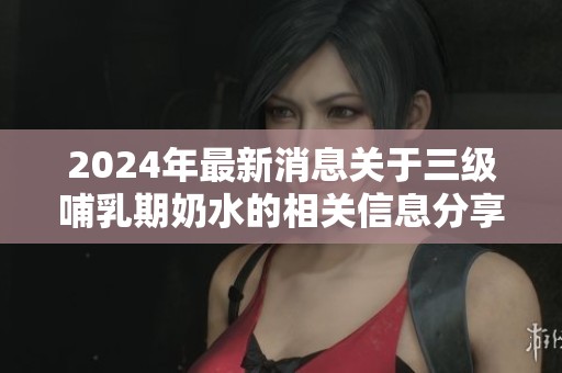 2024年最新消息关于三级哺乳期奶水的相关信息分享