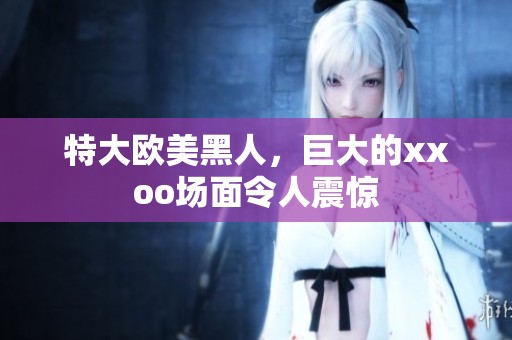 特大欧美黑人，巨大的xxoo场面令人震惊