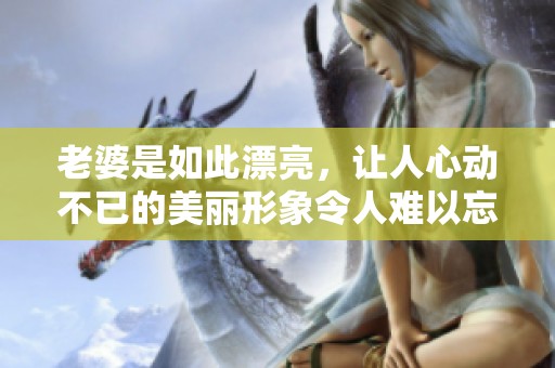 老婆是如此漂亮，让人心动不已的美丽形象令人难以忘怀