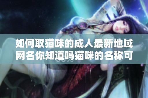 如何取猫咪的**最新地域网名你知道吗猫咪的名称可以很有创意