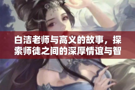 白洁老师与高义的故事，探索师徒之间的深厚情谊与智慧传承