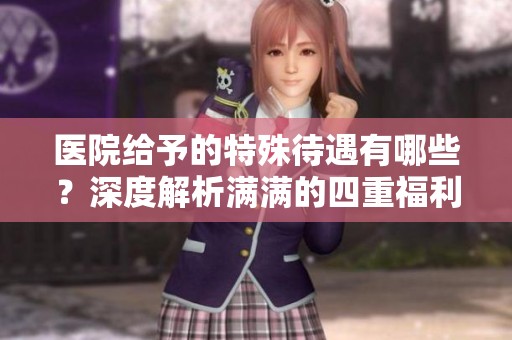医院给予的特殊待遇有哪些？深度解析满满的四重福利。