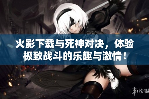 火影下载与死神对决，体验极致战斗的乐趣与激情！
