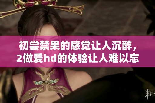 初尝禁果的感觉让人沉醉，2做爰hd的体验让人难以忘怀