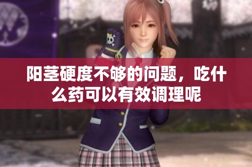 阳茎硬度不够的问题，吃什么药可以有效调理呢