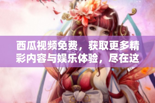西瓜视频免费，获取更多精彩内容与娱乐体验，尽在这里等你来探！