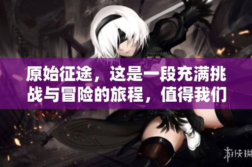 原始征途，这是一段充满挑战与冒险的旅程，值得我们铭记与探索