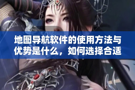 地图导航软件的使用方法与优势是什么，如何选择合适的地图导航软件呢