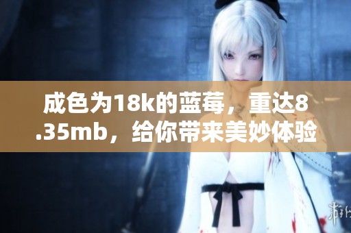 成色为18k的蓝莓，重达8.35mb，给你带来美妙体验