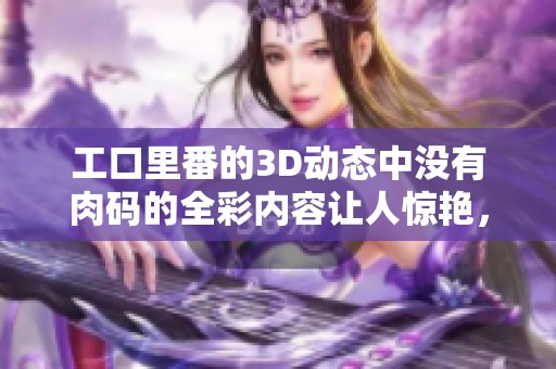 工口里番的3D动态中没有肉码的全彩内容让人惊艳，尽情享受视觉盛宴吧