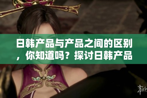 日韩产品与产品之间的区别，你知道吗？探讨日韩产品的特性与差异。