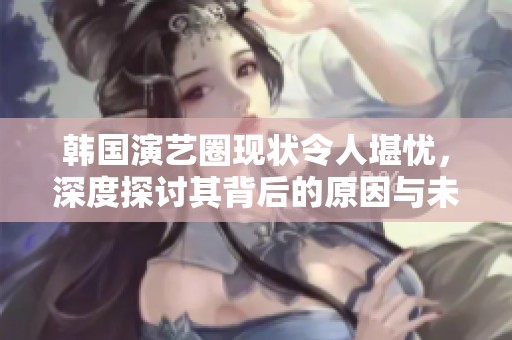 韩国演艺圈现状令人堪忧，深度探讨其背后的原因与未来发展方向