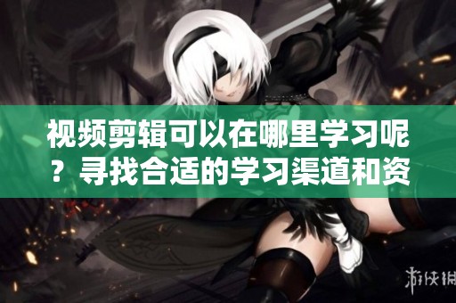 视频剪辑可以在哪里学习呢？寻找合适的学习渠道和资源！