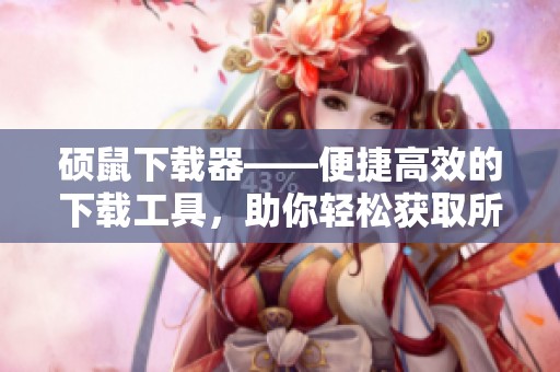 硕鼠下载器——便捷高效的下载工具，助你轻松获取所需资源