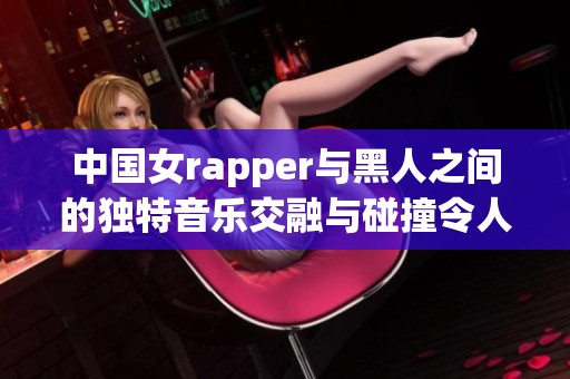 中国女rapper与黑人之间的独特音乐交融与碰撞令人惊叹