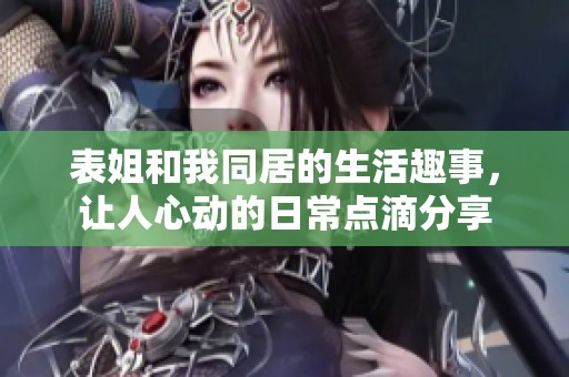 表姐和我同居的生活趣事，让人心动的日常点滴分享