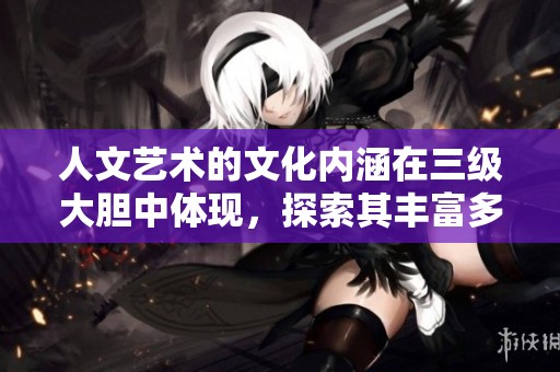人文艺术的文化内涵在三级大胆中体现，探索其丰富多彩的深层意义