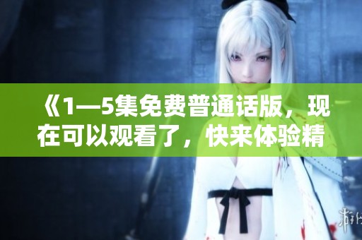 《1—5集免费普通话版，现在可以观看了，快来体验精彩内容吧》