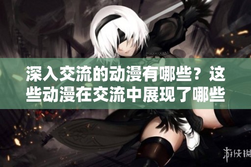 深入交流的动漫有哪些？这些动漫在交流中展现了哪些精彩内容呢？