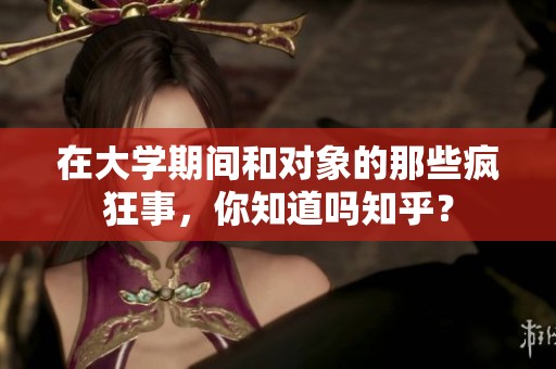 在大学期间和对象的那些疯狂事，你知道吗知乎？