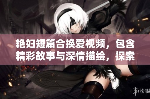 艳妇短篇合换爱视频，包含精彩故事与深情描绘，探索情感的复杂世界