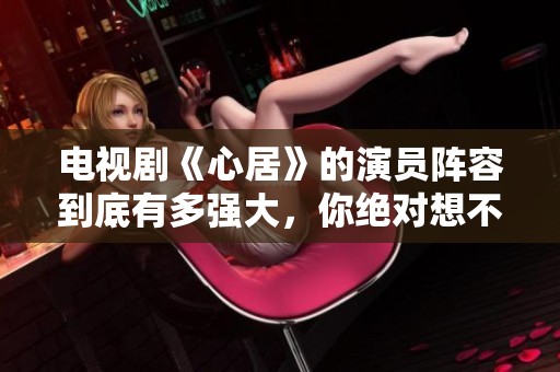 电视剧《心居》的演员阵容到底有多强大，你绝对想不到！