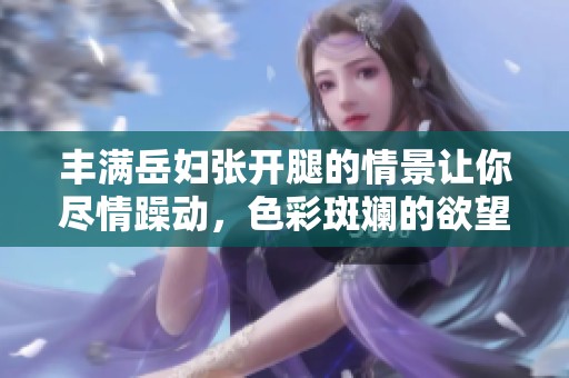 丰满岳妇张开腿的情景让你尽情躁动，色彩斑斓的欲望在这里释放