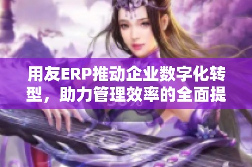 用友ERP推动企业数字化转型，助力管理效率的全面提升