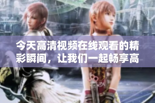 今天高清视频在线观看的精彩瞬间，让我们一起畅享高清视听体验