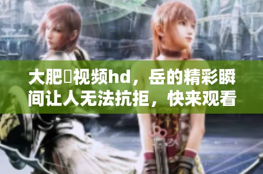 大肥坹视频hd，岳的精彩瞬间让人无法抗拒，快来观看吧！