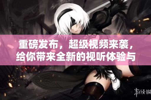 重磅发布，超级视频来袭，给你带来全新的视听体验与感受！