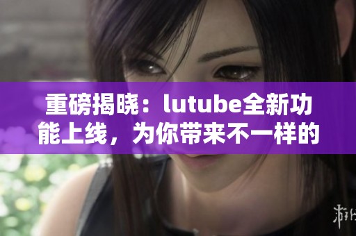 重磅揭晓：lutube全新功能上线，为你带来不一样的观看体验