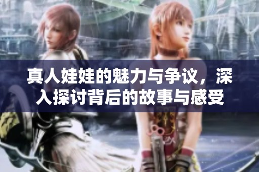 真人娃娃的魅力与争议，深入探讨背后的故事与感受