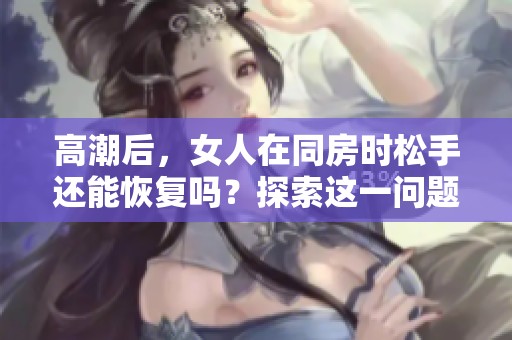 高潮后，女人在同房时松手还能恢复吗？探索这一问题的深入分析与解答。