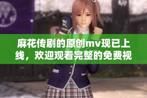 麻花传剧的原创mv现已上线，欢迎观看完整的免费视频！