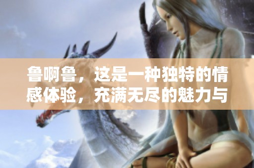 鲁啊鲁，这是一种独特的情感体验，充满无尽的魅力与色彩