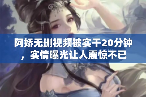 阿娇无删视频被实干20分钟，实情曝光让人震惊不已