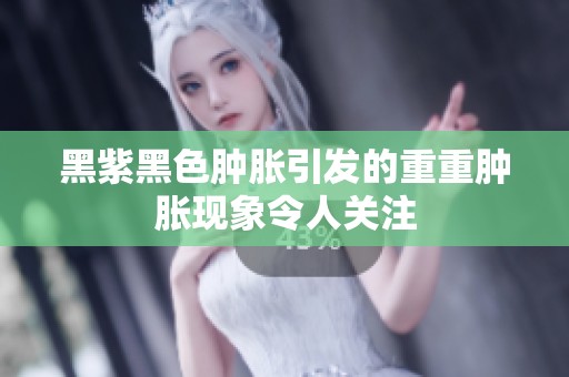 黑紫黑色肿胀引发的重重肿胀现象令人关注