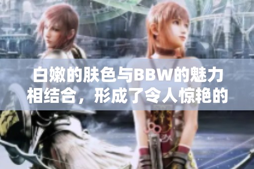 白嫩的肤色与BBW的魅力相结合，形成了令人惊艳的BBW白嫩白嫩风格。