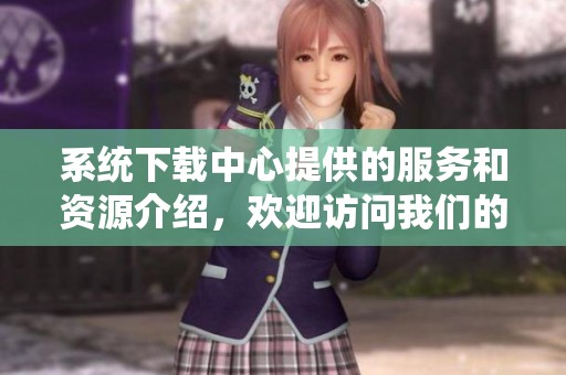 系统下载中心提供的服务和资源介绍，欢迎访问我们的下载平台获取最新内容