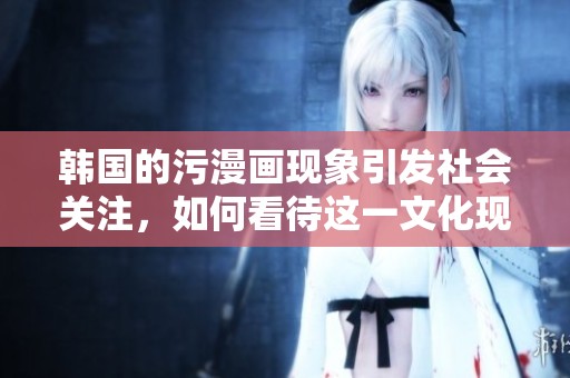 韩国的污漫画现象引发社会关注，如何看待这一文化现象呢