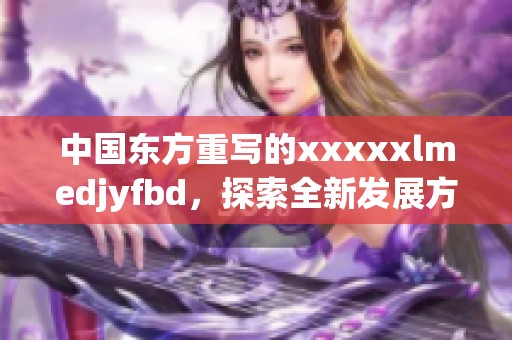 中国东方重写的xxxxxlmedjyfbd，探索全新发展方向与机遇