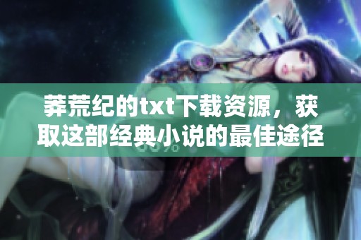 莽荒纪的txt下载资源，获取这部经典小说的最佳途径分享给你