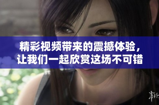 精彩视频带来的震撼体验，让我们一起欣赏这场不可错过的视觉盛宴